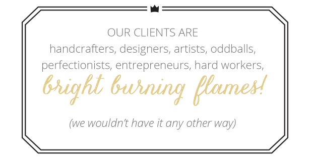Our clients are handcrafters, designers, artists, oddballs, perfectionists, entrepreneurs, hard workers, bright burning flames! We wouldn't have it any other way.